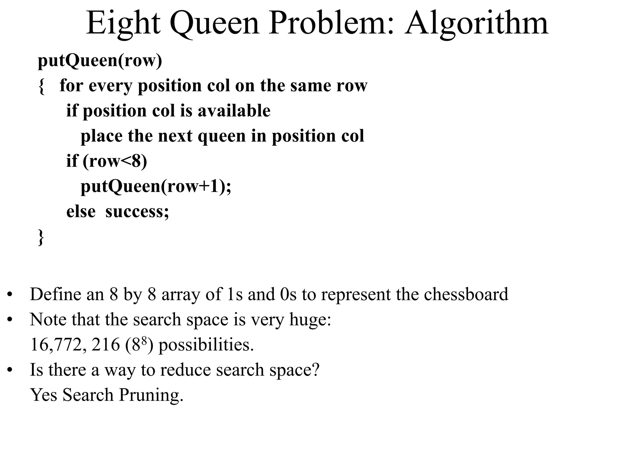 Eight Queen Problem: Algorithm
putQueen(row)
{ for every position col on the same row
if position col is available
place the next queen in position col
if (row<8)
putQueen(row+1);
else success;
}
• Define an 8 by 8 array of 1s and 0s to represent the chessboard
• Note that the search space is very huge:
16,772, 216 (88) possibilities.
• Is there a way to reduce search space?
Yes Search Pruning.
 