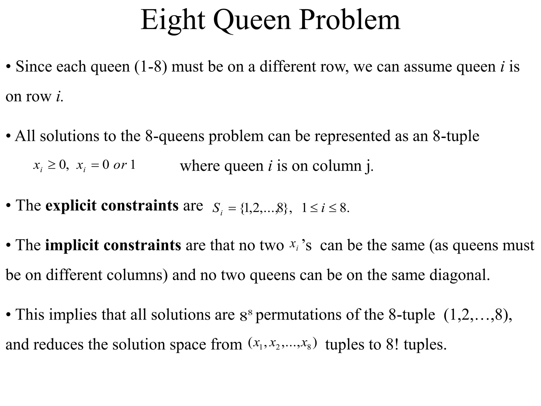 • Since each queen (1-8) must be on a different row, we can assume queen i is
on row i.
• All solutions to the 8-queens problem can be represented as an 8-tuple
where queen i is on column j.
• The explicit constraints are
• The implicit constraints are that no two ’s can be the same (as queens must
be on different columns) and no two queens can be on the same diagonal.
• This implies that all solutions are permutations of the 8-tuple (1,2,…,8),
and reduces the solution space from tuples to 8! tuples.
1
0
,
0 or
x
x i
i 

)
,...,
,
( 8
2
1 x
x
x
.
8
1
},
8
,...,
2
,
1
{ 

 i
Si
8
8
i
x
Eight Queen Problem
 