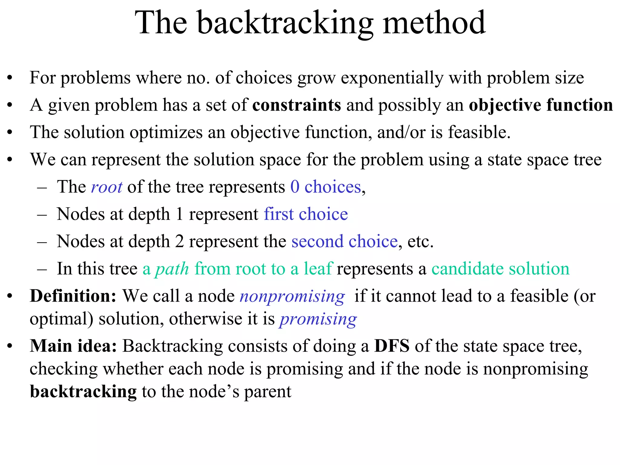 The backtracking method
• For problems where no. of choices grow exponentially with problem size
• A given problem has a set of constraints and possibly an objective function
• The solution optimizes an objective function, and/or is feasible.
• We can represent the solution space for the problem using a state space tree
– The root of the tree represents 0 choices,
– Nodes at depth 1 represent first choice
– Nodes at depth 2 represent the second choice, etc.
– In this tree a path from root to a leaf represents a candidate solution
• Definition: We call a node nonpromising if it cannot lead to a feasible (or
optimal) solution, otherwise it is promising
• Main idea: Backtracking consists of doing a DFS of the state space tree,
checking whether each node is promising and if the node is nonpromising
backtracking to the node’s parent
 