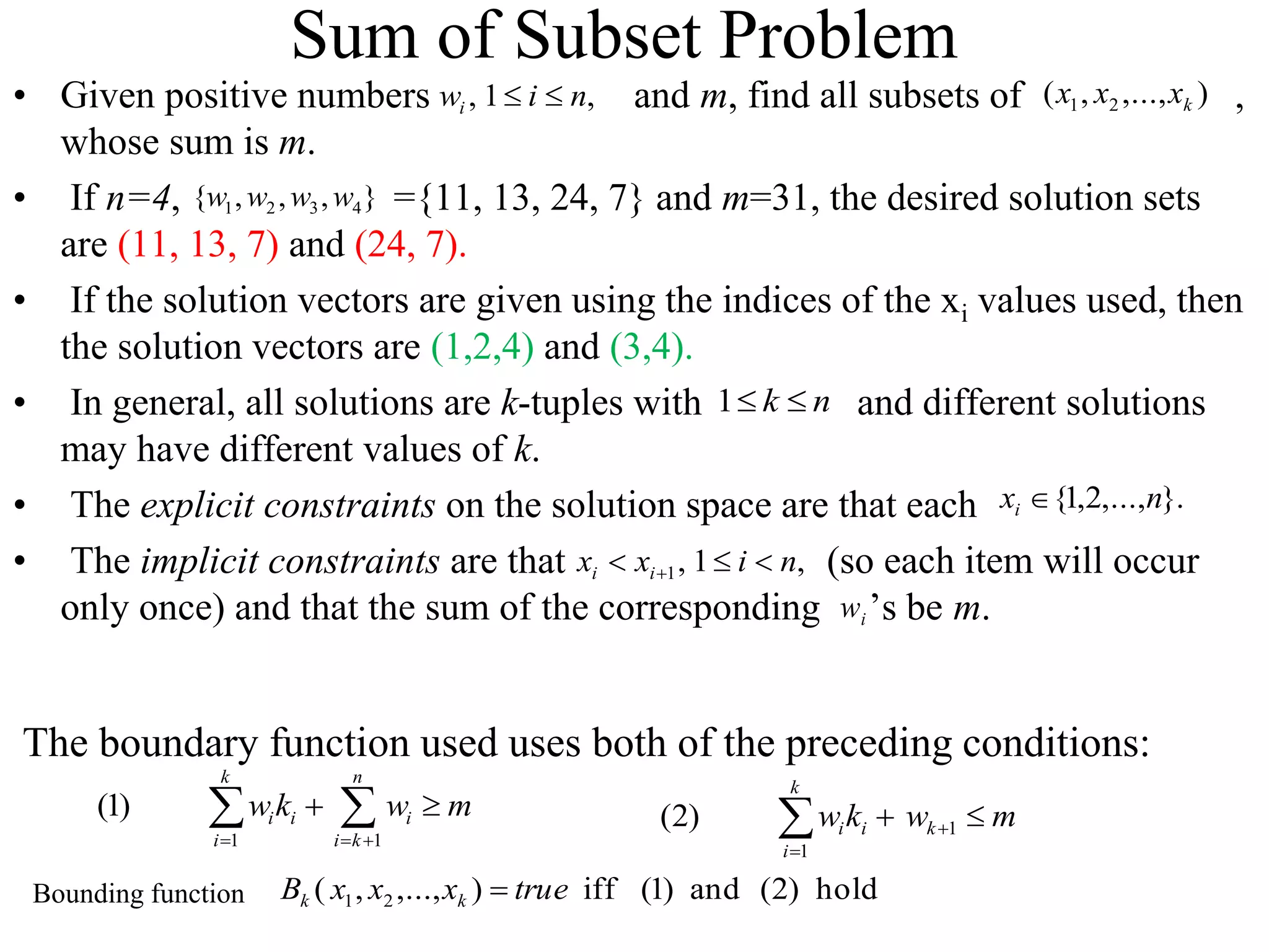 Sum of Subset Problem
• Given positive numbers and m, find all subsets of ,
whose sum is m.
• If n=4, ={11, 13, 24, 7} and m=31, the desired solution sets
are (11, 13, 7) and (24, 7).
• If the solution vectors are given using the indices of the xi values used, then
the solution vectors are (1,2,4) and (3,4).
• In general, all solutions are k-tuples with and different solutions
may have different values of k.
• The explicit constraints on the solution space are that each
• The implicit constraints are that (so each item will occur
only once) and that the sum of the corresponding ’s be m.
i
w
)
,...,
,
( 2
1 k
x
x
x
n
k 

1
}.
,...,
2
,
1
{ n
xi 
,
1
,
1 n
i
x
x i
i 

 
}
,
,
,
{ 4
3
2
1 w
w
w
w
,
1
, n
i
wi 

1 1
(1)
k n
i i i
i i k
wk w m
  
 
  m
w
k
w k
k
i
i
i 
 

 1
1
)
2
(
hold
)
2
(
and
)
1
(
iff
)
,...,
,
( 2
1 true
x
x
x
B k
k 
The boundary function used uses both of the preceding conditions:
Bounding function
 