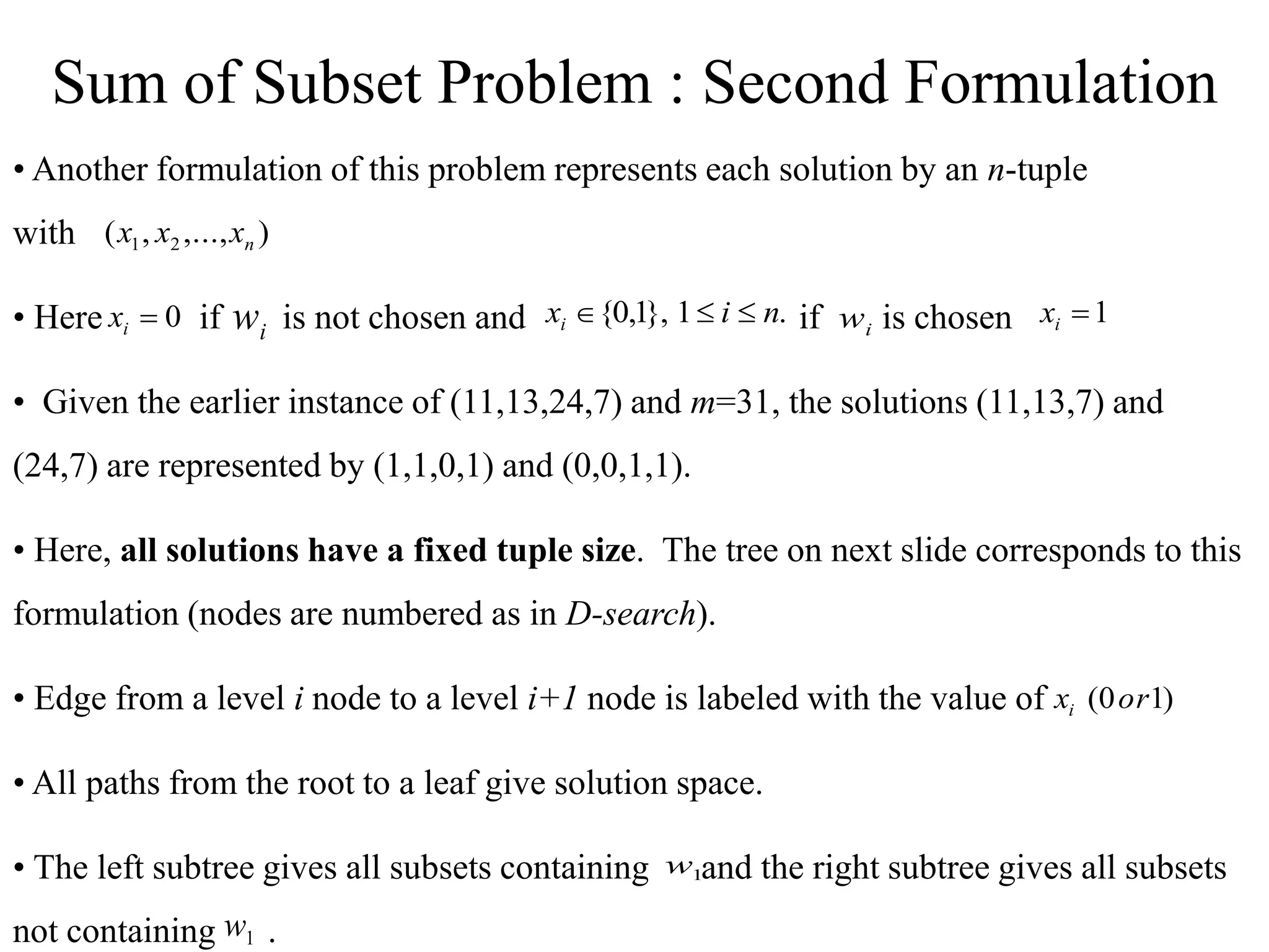 • Another formulation of this problem represents each solution by an n-tuple
with
• Here if is not chosen and if is chosen
• Given the earlier instance of (11,13,24,7) and m=31, the solutions (11,13,7) and
(24,7) are represented by (1,1,0,1) and (0,0,1,1).
• Here, all solutions have a fixed tuple size. The tree on next slide corresponds to this
formulation (nodes are numbered as in D-search).
• Edge from a level i node to a level i+1 node is labeled with the value of
• All paths from the root to a leaf give solution space.
• The left subtree gives all subsets containing and the right subtree gives all subsets
not containing .
)
,...,
,
( 2
1 n
x
x
x
.
1
},
1
,
0
{ n
i
xi 


0

i
x i
w 1

i
x
i
w
)
1
0
( or
xi
1
w
1
w
Sum of Subset Problem : Second Formulation
 