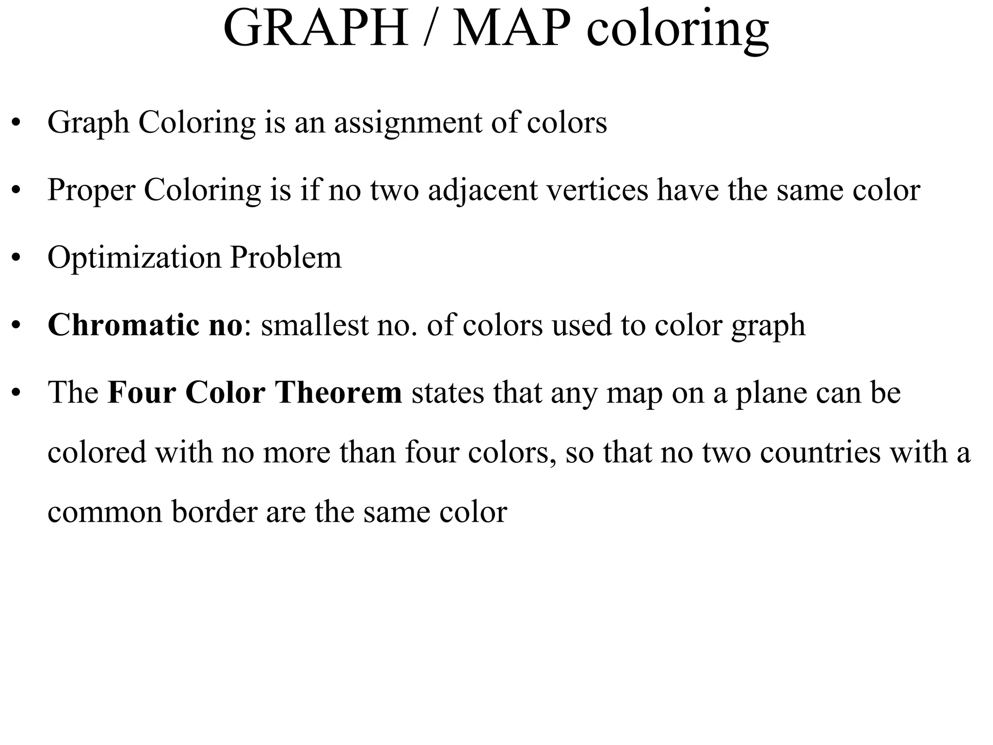 GRAPH / MAP coloring
• Graph Coloring is an assignment of colors
• Proper Coloring is if no two adjacent vertices have the same color
• Optimization Problem
• Chromatic no: smallest no. of colors used to color graph
• The Four Color Theorem states that any map on a plane can be
colored with no more than four colors, so that no two countries with a
common border are the same color
 