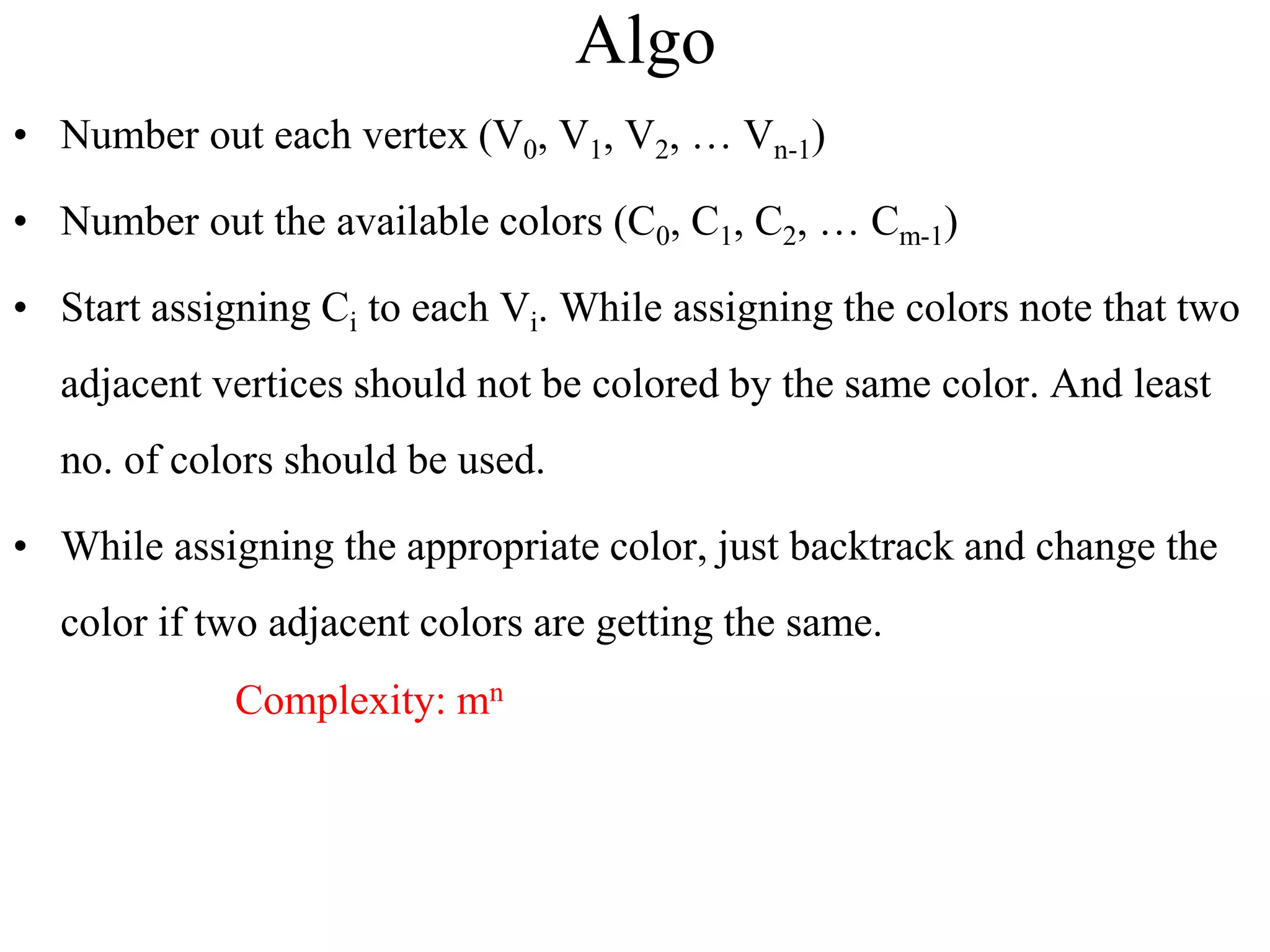 Algo
• Number out each vertex (V0, V1, V2, … Vn-1)
• Number out the available colors (C0, C1, C2, … Cm-1)
• Start assigning Ci to each Vi. While assigning the colors note that two
adjacent vertices should not be colored by the same color. And least
no. of colors should be used.
• While assigning the appropriate color, just backtrack and change the
color if two adjacent colors are getting the same.
Complexity: mn
 