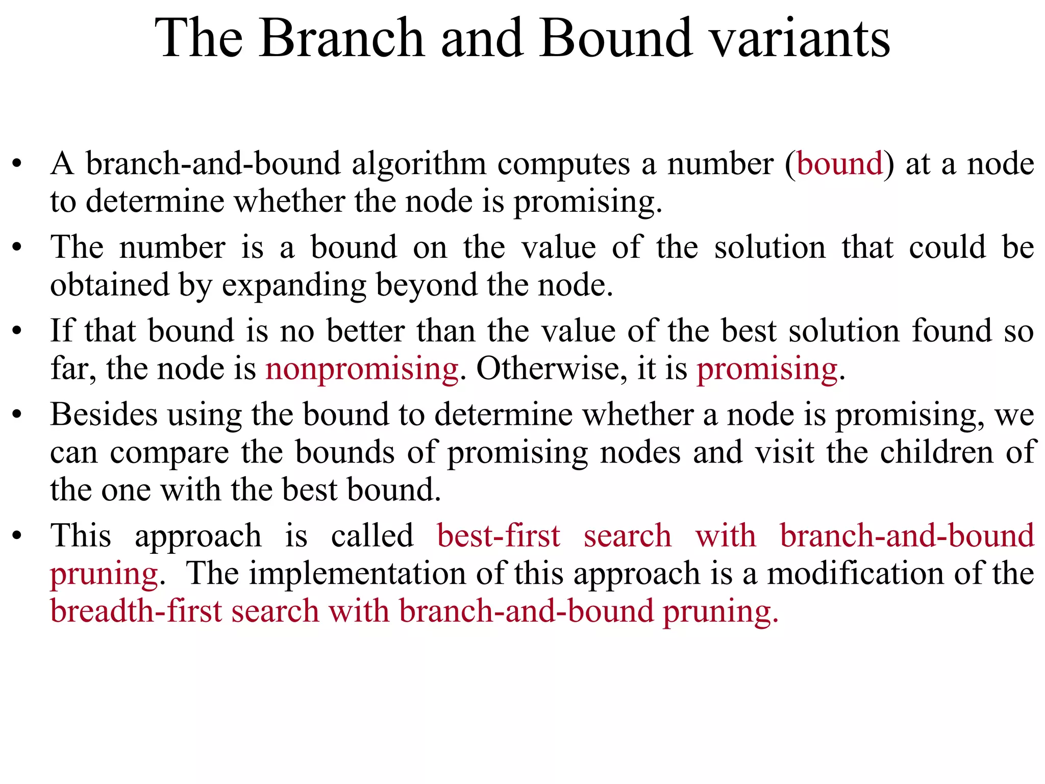 • A branch-and-bound algorithm computes a number (bound) at a node
to determine whether the node is promising.
• The number is a bound on the value of the solution that could be
obtained by expanding beyond the node.
• If that bound is no better than the value of the best solution found so
far, the node is nonpromising. Otherwise, it is promising.
• Besides using the bound to determine whether a node is promising, we
can compare the bounds of promising nodes and visit the children of
the one with the best bound.
• This approach is called best-first search with branch-and-bound
pruning. The implementation of this approach is a modification of the
breadth-first search with branch-and-bound pruning.
The Branch and Bound variants
 