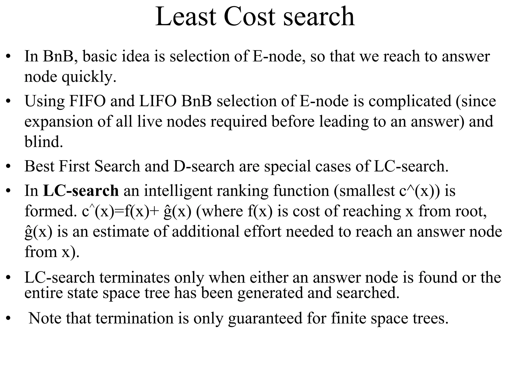 Least Cost search
• In BnB, basic idea is selection of E-node, so that we reach to answer
node quickly.
• Using FIFO and LIFO BnB selection of E-node is complicated (since
expansion of all live nodes required before leading to an answer) and
blind.
• Best First Search and D-search are special cases of LC-search.
• In LC-search an intelligent ranking function (smallest c^(x)) is
formed. c^(x)=f(x)+ ĝ(x) (where f(x) is cost of reaching x from root,
ĝ(x) is an estimate of additional effort needed to reach an answer node
from x).
• LC-search terminates only when either an answer node is found or the
entire state space tree has been generated and searched.
• Note that termination is only guaranteed for finite space trees.
 