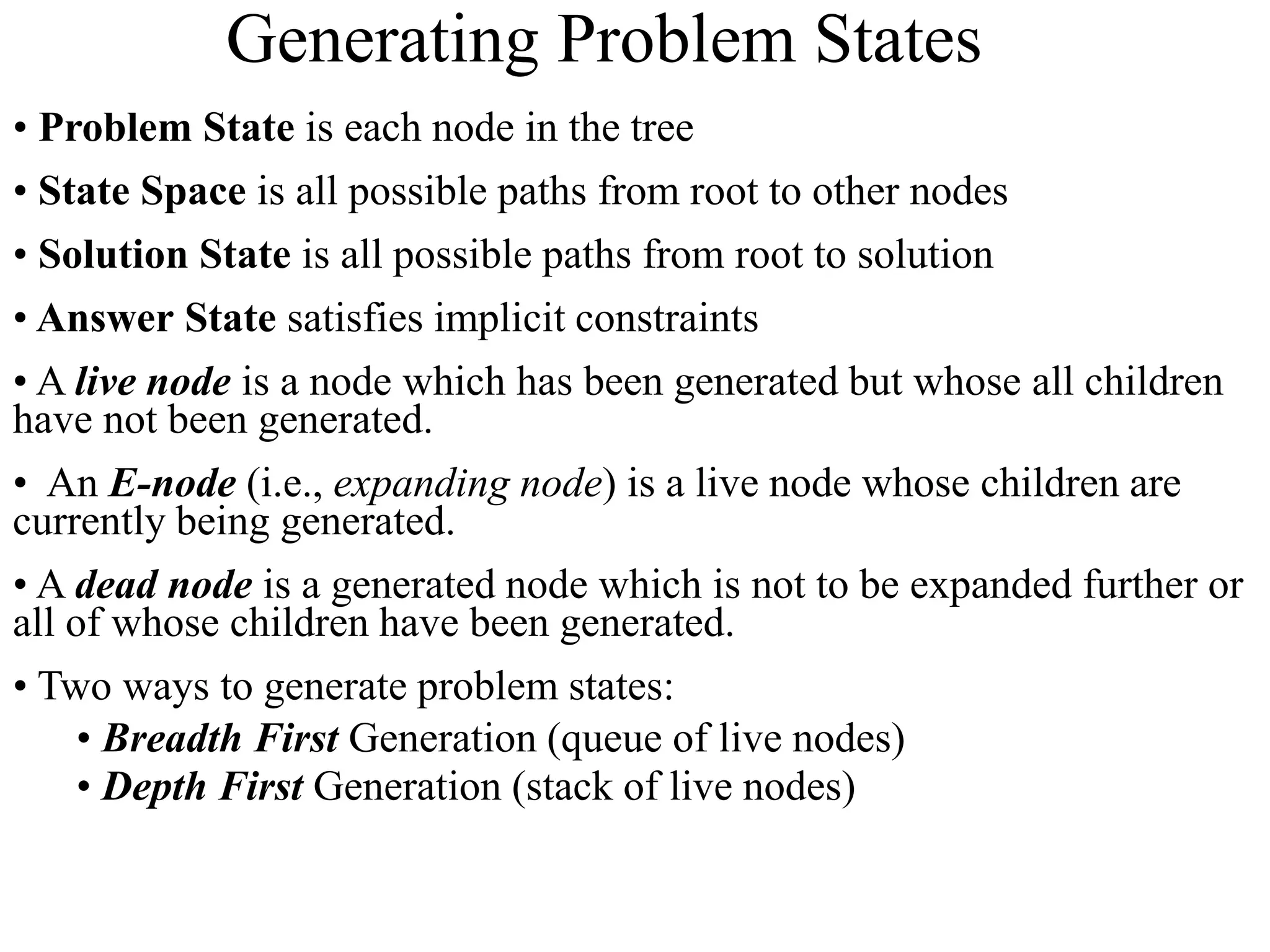• Problem State is each node in the tree
• State Space is all possible paths from root to other nodes
• Solution State is all possible paths from root to solution
• Answer State satisfies implicit constraints
• A live node is a node which has been generated but whose all children
have not been generated.
• An E-node (i.e., expanding node) is a live node whose children are
currently being generated.
• A dead node is a generated node which is not to be expanded further or
all of whose children have been generated.
• Two ways to generate problem states:
• Breadth First Generation (queue of live nodes)
• Depth First Generation (stack of live nodes)
Generating Problem States
 