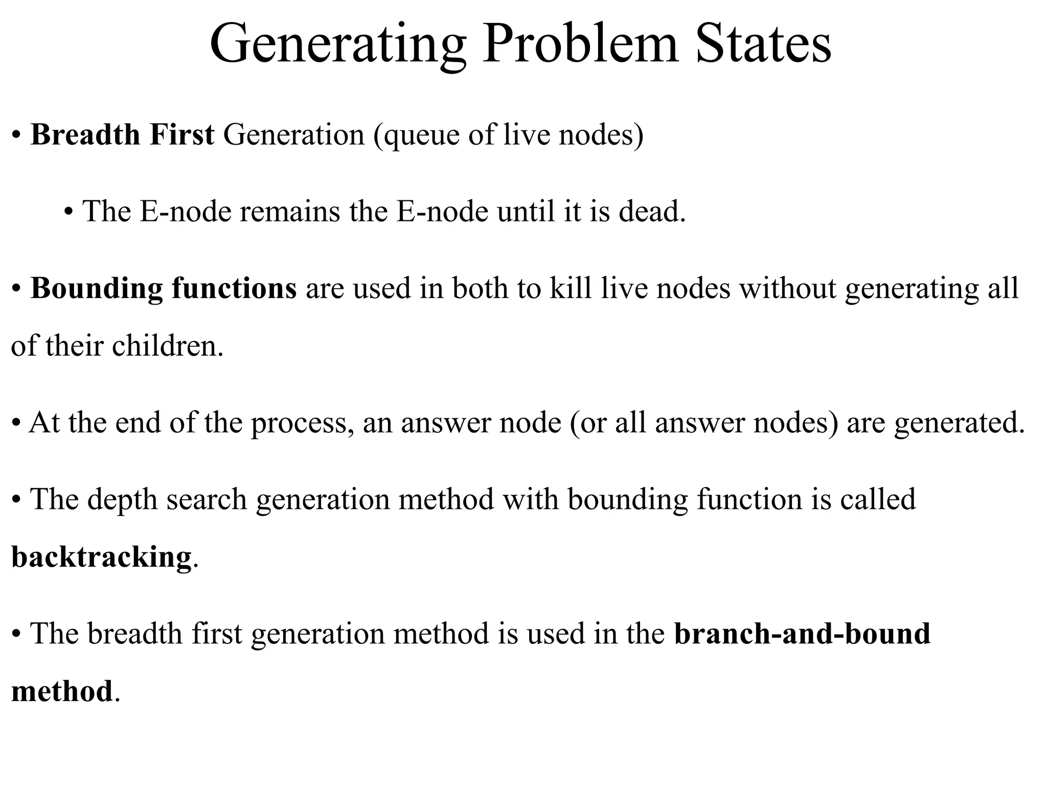 • Breadth First Generation (queue of live nodes)
• The E-node remains the E-node until it is dead.
• Bounding functions are used in both to kill live nodes without generating all
of their children.
• At the end of the process, an answer node (or all answer nodes) are generated.
• The depth search generation method with bounding function is called
backtracking.
• The breadth first generation method is used in the branch-and-bound
method.
Generating Problem States
 