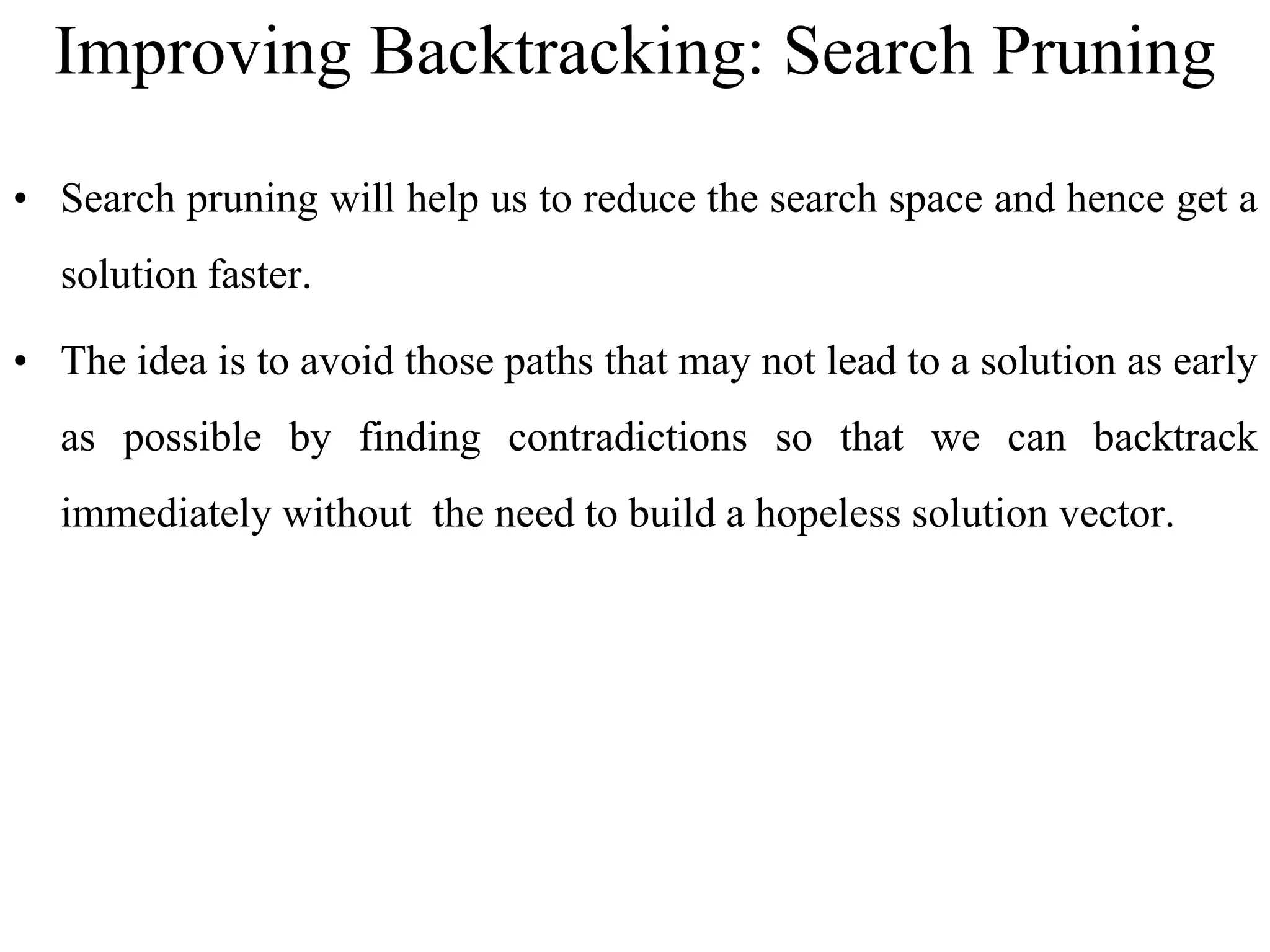 Improving Backtracking: Search Pruning
• Search pruning will help us to reduce the search space and hence get a
solution faster.
• The idea is to avoid those paths that may not lead to a solution as early
as possible by finding contradictions so that we can backtrack
immediately without the need to build a hopeless solution vector.
 