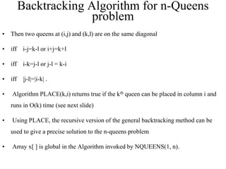 • Then two queens at (i,j) and (k,l) are on the same diagonal
• iff i-j=k-l or i+j=k+l
• iff i-k=j-l or j-l = k-i
• iff |j-l|=|i-k| .
• Algorithm PLACE(k,i) returns true if the kth queen can be placed in column i and
runs in O(k) time (see next slide)
• Using PLACE, the recursive version of the general backtracking method can be
used to give a precise solution to the n-queens problem
• Array x[ ] is global in the Algorithm invoked by NQUEENS(1, n).
Backtracking Algorithm for n-Queens
problem
 