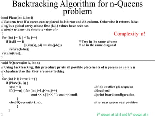 bool Place(int k, int i)
// Returns true if a queen can be placed in kth row and ith column. Otherwise it returns false.
// x[] is a global array whose first (k-1) values have been set.
// abs(r) returns the absolute value of r.
{
for (int j = 1; j < k; j++)
if ((x[j] == i) // Two in the same column
|| (abs(x[j]-i) == abs(j-k))) // or in the same diagonal
return(false);
return(true);
}
void NQueens(int k, int n)
// Using backtracking, this procedure prints all possible placements of n queens on an n x n
// chessboard so that they are nonattacking
{
for (int i=1; i<=n; i++) {
if (Place(k, i)) {
x[k] = i; //if no conflict place queen
if (k==n) { for (int j=1;j<=n;j++) //dead end
cout << x[j] << ' '; cout << endl; //print board configuration
}
else NQueens(k+1, n); //try next queen next position
}
}
}
Backtracking Algorithm for n-Queens
problem
Complexity: n!
jth queen at x[j] and kth queen at i
 