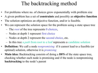 The backtracking method
• For problems where no. of choices grow exponentially with problem size
• A given problem has a set of constraints and possibly an objective function
• The solution optimizes an objective function, and/or is feasible.
• We can represent the solution space for the problem using a state space tree
– The root of the tree represents 0 choices,
– Nodes at depth 1 represent first choice
– Nodes at depth 2 represent the second choice, etc.
– In this tree a path from root to a leaf represents a candidate solution
• Definition: We call a node nonpromising if it cannot lead to a feasible (or
optimal) solution, otherwise it is promising
• Main idea: Backtracking consists of doing a DFS of the state space tree,
checking whether each node is promising and if the node is nonpromising
backtracking to the node’s parent
 
