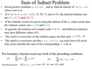 Sum of Subset Problem
• Given positive numbers and m, find all subsets of ,
whose sum is m.
• If n=4, ={11, 13, 24, 7} and m=31, the desired solution sets
are (11, 13, 7) and (24, 7).
• If the solution vectors are given using the indices of the xi values used, then
the solution vectors are (1,2,4) and (3,4).
• In general, all solutions are k-tuples with and different solutions
may have different values of k.
• The explicit constraints on the solution space are that each
• The implicit constraints are that (so each item will occur
only once) and that the sum of the corresponding ’s be m.
i
w
)
,...,
,
( 2
1 k
x
x
x
n
k 

1
}.
,...,
2
,
1
{ n
xi 
,
1
,
1 n
i
x
x i
i 

 
}
,
,
,
{ 4
3
2
1 w
w
w
w
,
1
, n
i
wi 

1 1
(1)
k n
i i i
i i k
wk w m
  
 
  m
w
k
w k
k
i
i
i 
 

 1
1
)
2
(
hold
)
2
(
and
)
1
(
iff
)
,...,
,
( 2
1 true
x
x
x
B k
k 
The boundary function used uses both of the preceding conditions:
Bounding function
 