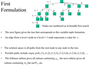 • The next figure gives the tree that corresponds to this variable tuple formation.
• An edge from a level i node to a level i+1 node represents a value for
• The solution space is all paths from the root node to any node in the tree.
• Possible paths include empty path, (1), (1,2), (1,2,3), (1,2,3,4), (1,2,4), (1,3,4), …
• The leftmost subtree gives all subsets containing , the next subtree gives all
subsets containing but not , etc.
.
i
x
1
w
2
w 1
w
16
1

1
x

2
x
2 3
1
4
15
14
13
12
11
10
9
8
7
6
4
3
2 5
2 3 4
4
3
3
4
4
4
4
4

3
x

4
x
Nodes are numbered as in breadth first search
First
Formulation
 