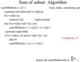 sumOfSubsets ( s,k,r ) //sum, index, remaining sum
//generate left child until s+w[k]≤m
if (s+w[k]=m)
write(x(1:k)) //subset found
else if (s+w[k]+w[k+1]] ≤ m)
sumOfSubsets ( s+w[k],k+1,r-w[k] )
//generate right child
if (s+r-w[k]≥ m) and (s+w[k+1]] ≤ m)
x[k]=0
sumOfSubsets ( s,k+1,r-w[k] )
Initial call sumOfSubsets(0, 0, )


n
i
i
w
1
Sum of subset Algorithm
Complexity: 2n
 