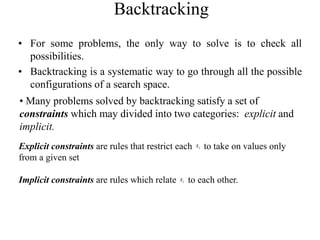 Backtracking
• For some problems, the only way to solve is to check all
possibilities.
• Backtracking is a systematic way to go through all the possible
configurations of a search space.
• Many problems solved by backtracking satisfy a set of
constraints which may divided into two categories: explicit and
implicit.
Explicit constraints are rules that restrict each to take on values only
from a given set
Implicit constraints are rules which relate to each other.
i
x
i
x
 