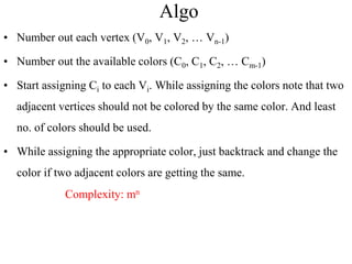 Algo
• Number out each vertex (V0, V1, V2, … Vn-1)
• Number out the available colors (C0, C1, C2, … Cm-1)
• Start assigning Ci to each Vi. While assigning the colors note that two
adjacent vertices should not be colored by the same color. And least
no. of colors should be used.
• While assigning the appropriate color, just backtrack and change the
color if two adjacent colors are getting the same.
Complexity: mn
 