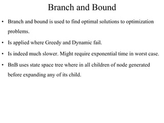 Branch and Bound
• Branch and bound is used to find optimal solutions to optimization
problems.
• Is applied where Greedy and Dynamic fail.
• Is indeed much slower. Might require exponential time in worst case.
• BnB uses state space tree where in all children of node generated
before expanding any of its child.
 