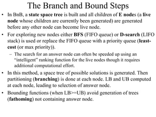 The Branch and Bound Steps
• In BnB, a state space tree is built and all children of E nodes (a live
node whose children are currently been generated) are generated
before any other node can become live node.
• For exploring new nodes either BFS (FIFO queue) or D-search (LIFO
stack) is used or replace the FIFO queue with a priority queue (least-
cost (or max priority)).
– The search for an answer node can often be speeded up using an
“intelligent” ranking function for the live nodes though it requires
additional computational effort.
• In this method, a space tree of possible solutions is generated. Then
partitioning (branching) is done at each node. LB and UB computed
at each node, leading to selection of answer node.
• Bounding functions (when LB>=UB) avoid generation of trees
(fathoming) not containing answer node.
 