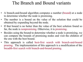 • A branch-and-bound algorithm computes a number (bound) at a node
to determine whether the node is promising.
• The number is a bound on the value of the solution that could be
obtained by expanding beyond the node.
• If that bound is no better than the value of the best solution found so
far, the node is nonpromising. Otherwise, it is promising.
• Besides using the bound to determine whether a node is promising, we
can compare the bounds of promising nodes and visit the children of
the one with the best bound.
• This approach is called best-first search with branch-and-bound
pruning. The implementation of this approach is a modification of the
breadth-first search with branch-and-bound pruning.
The Branch and Bound variants
 