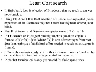 Least Cost search
• In BnB, basic idea is selection of E-node, so that we reach to answer
node quickly.
• Using FIFO and LIFO BnB selection of E-node is complicated (since
expansion of all live nodes required before leading to an answer) and
blind.
• Best First Search and D-search are special cases of LC-search.
• In LC-search an intelligent ranking function (smallest c^(x)) is
formed. c^(x)=f(x)+ ĝ(x) (where f(x) is cost of reaching x from root,
ĝ(x) is an estimate of additional effort needed to reach an answer node
from x).
• LC-search terminates only when either an answer node is found or the
entire state space tree has been generated and searched.
• Note that termination is only guaranteed for finite space trees.
 