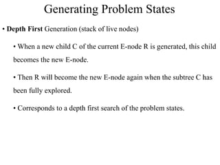 • Depth First Generation (stack of live nodes)
• When a new child C of the current E-node R is generated, this child
becomes the new E-node.
• Then R will become the new E-node again when the subtree C has
been fully explored.
• Corresponds to a depth first search of the problem states.
Generating Problem States
 