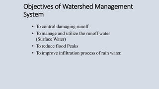 Objectives of Watershed Management
System
• To control damaging runoff
• To manage and utilize the runoff water
(Surface Water)
• To reduce flood Peaks
• To improve infiltration process of rain water.
 