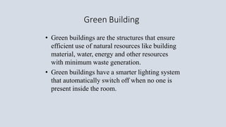 Green Building
• Green buildings are the structures that ensure
efficient use of natural resources like building
material, water, energy and other resources
with minimum waste generation.
• Green buildings have a smarter lighting system
that automatically switch off when no one is
present inside the room.
 