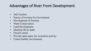 Advantages of River Front Development
• Job Creation
• Source of revenue for Government
• Development of Tourism
• Water Conservation
• Land Development
• Maintain River bank
• Flood Control
• Provide open space for recreation activity
• Create healthy environment
 