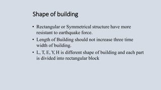 Shape of building
• Rectangular or Symmetrical structure have more
resistant to earthquake force.
• Length of Building should not increase three time
width of building.
• L, T, E, Y, H is different shape of building and each part
is divided into rectangular block
 