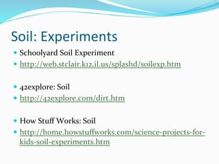 Soil:	
  Experiments	
  
—  Schoolyard	
  Soil	
  Experiment	
  
—  http://web.stclair.k12.il.us/splashd/soilexp.htm	
  
—  42explore:	
  Soil	
  
—  http://42explore.com/dirt.htm	
  
—  How	
  Stuﬀ	
  Works:	
  Soil	
  
—  http://home.howstuﬀworks.com/science-­‐projects-­‐for-­‐
kids-­‐soil-­‐experiments.htm	
  
 