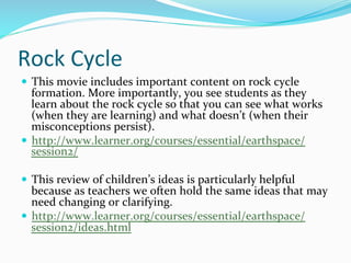 Rock	
  Cycle	
  
—  This	
  movie	
  includes	
  important	
  content	
  on	
  rock	
  cycle	
  
formation.	
  More	
  importantly,	
  you	
  see	
  students	
  as	
  they	
  
learn	
  about	
  the	
  rock	
  cycle	
  so	
  that	
  you	
  can	
  see	
  what	
  works	
  
(when	
  they	
  are	
  learning)	
  and	
  what	
  doesn’t	
  (when	
  their	
  
misconceptions	
  persist).	
  
—  http://www.learner.org/courses/essential/earthspace/
session2/	
  
—  This	
  review	
  of	
  children’s	
  ideas	
  is	
  particularly	
  helpful	
  
because	
  as	
  teachers	
  we	
  often	
  hold	
  the	
  same	
  ideas	
  that	
  may	
  
need	
  changing	
  or	
  clarifying.	
  
—  http://www.learner.org/courses/essential/earthspace/
session2/ideas.html	
  
 