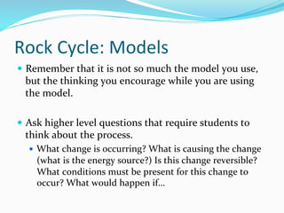 Rock	
  Cycle:	
  Models	
  
—  Remember	
  that	
  it	
  is	
  not	
  so	
  much	
  the	
  model	
  you	
  use,	
  
but	
  the	
  thinking	
  you	
  encourage	
  while	
  you	
  are	
  using	
  
the	
  model.	
  	
  
—  Ask	
  higher	
  level	
  questions	
  that	
  require	
  students	
  to	
  
think	
  about	
  the	
  process.	
  
—  What	
  change	
  is	
  occurring?	
  What	
  is	
  causing	
  the	
  change	
  
(what	
  is	
  the	
  energy	
  source?)	
  Is	
  this	
  change	
  reversible?	
  
What	
  conditions	
  must	
  be	
  present	
  for	
  this	
  change	
  to	
  
occur?	
  What	
  would	
  happen	
  if…	
  
 