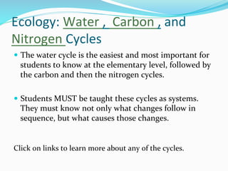 Ecology:	
  Water	
  ,	
  	
  Carbon	
  ,	
  and	
  
Nitrogen	
  Cycles	
  
—  The	
  water	
  cycle	
  is	
  the	
  easiest	
  and	
  most	
  important	
  for	
  
students	
  to	
  know	
  at	
  the	
  elementary	
  level,	
  followed	
  by	
  
the	
  carbon	
  and	
  then	
  the	
  nitrogen	
  cycles.	
  	
  
—  Students	
  MUST	
  be	
  taught	
  these	
  cycles	
  as	
  systems.	
  
They	
  must	
  know	
  not	
  only	
  what	
  changes	
  follow	
  in	
  
sequence,	
  but	
  what	
  causes	
  those	
  changes.	
  
Click	
  on	
  links	
  to	
  learn	
  more	
  about	
  any	
  of	
  the	
  cycles.	
  	
  
 