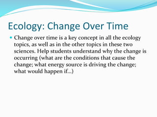 Ecology:	
  Change	
  Over	
  Time	
  
—  Change	
  over	
  time	
  is	
  a	
  key	
  concept	
  in	
  all	
  the	
  ecology	
  
topics,	
  as	
  well	
  as	
  in	
  the	
  other	
  topics	
  in	
  these	
  two	
  
sciences.	
  Help	
  students	
  understand	
  why	
  the	
  change	
  is	
  
occurring	
  (what	
  are	
  the	
  conditions	
  that	
  cause	
  the	
  
change;	
  what	
  energy	
  source	
  is	
  driving	
  the	
  change;	
  
what	
  would	
  happen	
  if…)	
  
 