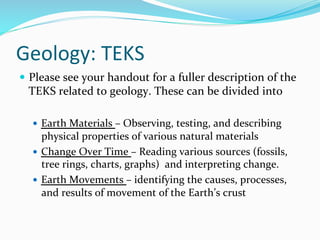 Geology:	
  TEKS	
  
—  Please	
  see	
  your	
  handout	
  for	
  a	
  fuller	
  description	
  of	
  the	
  
TEKS	
  related	
  to	
  geology.	
  These	
  can	
  be	
  divided	
  into	
  	
  
	
  
—  Earth	
  Materials	
  –	
  Observing,	
  testing,	
  and	
  describing	
  
physical	
  properties	
  of	
  various	
  natural	
  materials	
  
—  Change	
  Over	
  Time	
  –	
  Reading	
  various	
  sources	
  (fossils,	
  
tree	
  rings,	
  charts,	
  graphs)	
  	
  and	
  interpreting	
  change.	
  
—  Earth	
  Movements	
  –	
  identifying	
  the	
  causes,	
  processes,	
  
and	
  results	
  of	
  movement	
  of	
  the	
  Earth’s	
  crust	
  
 