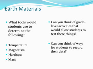 Earth	
  Materials	
  
	
  
— What	
  tools	
  would	
  
students	
  use	
  to	
  
determine	
  the	
  
following?	
  
	
  
—  Temperature	
  
—  Magnetism	
  
—  Hardness	
  
—  Mass	
  
—  Can	
  you	
  think	
  of	
  grade-­‐
level	
  activities	
  that	
  
would	
  allow	
  students	
  to	
  
test	
  these	
  things?	
  	
  
—  Can	
  you	
  think	
  of	
  ways	
  
for	
  students	
  to	
  record	
  
their	
  data?	
  	
  
 