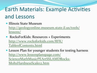 Earth	
  Materials:	
  Example	
  Ac&vi&es	
  
and	
  Lessons	
  
—  Illinois	
  State	
  Museum	
  
http://geologyonline.museum.state.il.us/tools/
lessons/	
  	
  
—  	
  RocksForKids:	
  Resources	
  +	
  Experiments
http://www.rocksforkids.com/RFK/
TableofContents.html	
  	
  
—  Lesson	
  Plan	
  for	
  younger	
  students	
  for	
  testing	
  harness	
  
http://www.lessonplanspage.com/
ScienceMathMusicPEArtSSLAMDRocks-­‐
MohsHardnessScale12.htm	
  	
  
 