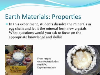 Earth	
  Materials:	
  Proper&es	
  
—  In	
  this	
  experiment,	
  students	
  dissolve	
  the	
  minerals	
  in	
  
egg	
  shells	
  and	
  let	
  it	
  the	
  mineral	
  form	
  new	
  crystals.	
  
What	
  questions	
  would	
  you	
  ask	
  to	
  focus	
  on	
  the	
  
appropriate	
  knowledge	
  and	
  skills?	
  	
  
From	
  http://
www.rocksforkids.c
om/RFK/
Experiments.htm	
  
 