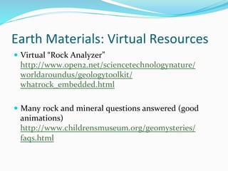 Earth	
  Materials:	
  Virtual	
  Resources	
  
—  Virtual	
  “Rock	
  Analyzer”	
  
http://www.open2.net/sciencetechnologynature/
worldaroundus/geologytoolkit/
whatrock_embedded.html	
  	
  
—  Many	
  rock	
  and	
  mineral	
  questions	
  answered	
  (g00d	
  
animations)	
  
http://www.childrensmuseum.org/geomysteries/
faqs.html	
  
 