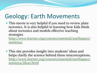 Geology:	
  Earth	
  Movements	
  
—  This	
  movie	
  is	
  very	
  helpful	
  if	
  you	
  need	
  to	
  review	
  plate	
  
tectonics.	
  It	
  is	
  also	
  helpful	
  in	
  learning	
  how	
  kids	
  think	
  
about	
  tectonics	
  and	
  models	
  eﬀective	
  teaching	
  
strategies
http://www.learner.org/courses/essential/earthspace/
session4/	
  
—  This	
  site	
  provides	
  insight	
  into	
  students’	
  ideas	
  and	
  
helps	
  clarify	
  the	
  science	
  behind	
  these	
  misconceptions.	
  
http://www.learner.org/courses/essential/earthspace/
session4/ideas.html	
  	
  
 