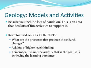 Geology:	
  Models	
  and	
  Ac&vi&es	
  
—  Be	
  sure	
  you	
  include	
  lots	
  of	
  hands-­‐on.	
  This	
  is	
  an	
  area	
  
that	
  has	
  lots	
  of	
  fun	
  activities	
  to	
  support	
  it.	
  	
  
	
  
—  Keep	
  focused	
  on	
  KEY	
  CONCEPTS:	
  
—  What	
  are	
  the	
  processes	
  that	
  produce	
  these	
  Earth	
  
changes?	
  
—  Ask	
  lots	
  of	
  higher	
  level	
  thinking.	
  	
  
—  Remember,	
  it	
  is	
  not	
  the	
  activity	
  that	
  is	
  the	
  goal;	
  it	
  is	
  
achieving	
  the	
  learning	
  outcomes.	
  	
  
 