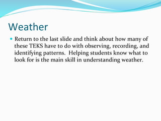 Weather	
  	
  
—  Return	
  to	
  the	
  last	
  slide	
  and	
  think	
  about	
  how	
  many	
  of	
  
these	
  TEKS	
  have	
  to	
  do	
  with	
  observing,	
  recording,	
  and	
  
identifying	
  patterns.	
  	
  Helping	
  students	
  know	
  what	
  to	
  
look	
  for	
  is	
  the	
  main	
  skill	
  in	
  understanding	
  weather.	
  	
  
	
  
 