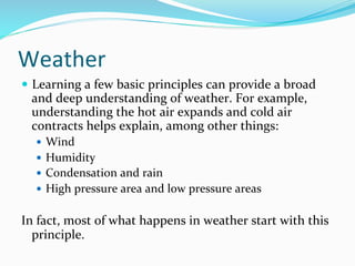 Weather	
  
—  Learning	
  a	
  few	
  basic	
  principles	
  can	
  provide	
  a	
  broad	
  
and	
  deep	
  understanding	
  of	
  weather.	
  For	
  example,	
  
understanding	
  the	
  hot	
  air	
  expands	
  and	
  cold	
  air	
  
contracts	
  helps	
  explain,	
  among	
  other	
  things:	
  
—  Wind	
  
—  Humidity	
  
—  Condensation	
  and	
  rain	
  
—  High	
  pressure	
  area	
  and	
  low	
  pressure	
  areas	
  
	
  
In	
  fact,	
  most	
  of	
  what	
  happens	
  in	
  weather	
  start	
  with	
  this	
  
principle.	
  	
  
	
  
 