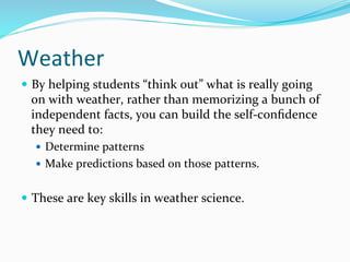 Weather	
  
—  By	
  helping	
  students	
  “think	
  out”	
  what	
  is	
  really	
  going	
  
on	
  with	
  weather,	
  rather	
  than	
  memorizing	
  a	
  bunch	
  of	
  
independent	
  facts,	
  you	
  can	
  build	
  the	
  self-­‐conﬁdence	
  
they	
  need	
  to:	
  
—  Determine	
  patterns	
  
—  Make	
  predictions	
  based	
  on	
  those	
  patterns.	
  	
  
—  These	
  are	
  key	
  skills	
  in	
  weather	
  science.	
  	
  
 