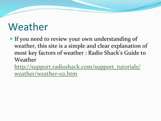 Weather	
  
—  If	
  you	
  need	
  to	
  review	
  your	
  own	
  understanding	
  of	
  
weather,	
  this	
  site	
  is	
  a	
  simple	
  and	
  clear	
  explanation	
  of	
  
most	
  key	
  factors	
  of	
  weather	
  :	
  Radio	
  Shack’s	
  Guide	
  to	
  
Weather	
  
http://support.radioshack.com/support_tutorials/
weather/weather-­‐02.htm	
  
 