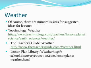 Weather	
  
—  Of	
  course,	
  there	
  are	
  numerous	
  sites	
  for	
  suggested	
  
ideas	
  for	
  lessons:	
  	
  
—  Teachnology:	
  Weather 	
  
http://www.teach-­‐nology.com/teachers/lesson_plans/
science/earth_sciences/weather/	
  
—  The	
  Teacher’s	
  Guide:	
  Weather
http://www.theteachersguide.com/Weather.html	
  	
  
—  Lesson	
  Plan	
  Library:	
  Weatherhttp://
school.discoveryeducation.com/lessonplans/
weather.html	
  	
  
 