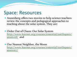 Space:	
  Resources	
  
—  Annenberg	
  oﬀers	
  two	
  movies	
  to	
  help	
  science	
  teachers	
  
review	
  the	
  concepts	
  and	
  pedagogical	
  approaches	
  to	
  
teaching	
  about	
  the	
  solar	
  system.	
  They	
  are:	
  	
  
—  Order	
  Out	
  of	
  Chaos:	
  Our	
  Solar	
  System
http://www.learner.org/courses/essential/earthspace/
session8/	
  	
  and	
  
	
  
—  Our	
  Nearest	
  Neighbor,	
  the	
  Moon	
  
http://www.learner.org/courses/essential/earthspace/
session7/	
  	
  	
  	
  	
  	
  	
  	
  	
  	
  
 
