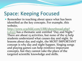 Space:	
  Keeping	
  Focused	
  
—  Remember	
  in	
  teaching	
  about	
  space	
  what	
  has	
  been	
  
identiﬁed	
  as	
  the	
  key	
  concepts.	
  For	
  example,	
  this	
  
website,	
  
http://www.123child.com/UBB/showthread.php?
t=6337	
  has	
  a	
  thematic	
  unit	
  entitled	
  “Day	
  and	
  Night.”	
  
There	
  are	
  about	
  15	
  activities,	
  but	
  none	
  of	
  the	
  15	
  help	
  
students	
  understand	
  what	
  causes	
  day	
  and	
  night.	
  In	
  
lessons	
  about	
  day	
  and	
  night,	
  the	
  MOST	
  IMPORTANT	
  
concept	
  is	
  why	
  day	
  and	
  night	
  happen.	
  Singing	
  songs	
  
and	
  playing	
  games	
  can	
  help	
  reinforce	
  important	
  
concepts,	
  but	
  they	
  cannot	
  take	
  the	
  place	
  of	
  the	
  
targeted	
  scientiﬁc	
  knowledge	
  and	
  skills.	
  	
  
 