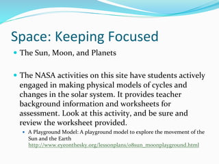 Space:	
  Keeping	
  Focused	
  
—  The	
  Sun,	
  Moon,	
  and	
  Planets	
  
—  The	
  NASA	
  activities	
  on	
  this	
  site	
  have	
  students	
  actively	
  
engaged	
  in	
  making	
  physical	
  models	
  of	
  cycles	
  and	
  
changes	
  in	
  the	
  solar	
  system.	
  It	
  provides	
  teacher	
  
background	
  information	
  and	
  worksheets	
  for	
  
assessment.	
  Look	
  at	
  this	
  activity,	
  and	
  be	
  sure	
  and	
  
review	
  the	
  worksheet	
  provided.	
  	
  
—  A	
  Playground	
  Model:	
  A	
  playground	
  model	
  to	
  explore	
  the	
  movement	
  of	
  the	
  
Sun	
  and	
  the	
  Earth	
  
http://www.eyeonthesky.org/lessonplans/08sun_moonplayground.html	
  	
  
 