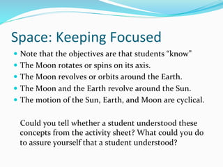 Space:	
  Keeping	
  Focused	
  
—  Note	
  that	
  the	
  objectives	
  are	
  that	
  students	
  “know”	
  
—  The	
  Moon	
  rotates	
  or	
  spins	
  on	
  its	
  axis.	
  
—  The	
  Moon	
  revolves	
  or	
  orbits	
  around	
  the	
  Earth.	
  
—  The	
  Moon	
  and	
  the	
  Earth	
  revolve	
  around	
  the	
  Sun.	
  
—  The	
  motion	
  of	
  the	
  Sun,	
  Earth,	
  and	
  Moon	
  are	
  cyclical.	
  
	
  Could	
  you	
  tell	
  whether	
  a	
  student	
  understood	
  these	
  
concepts	
  from	
  the	
  activity	
  sheet?	
  What	
  could	
  you	
  do	
  
to	
  assure	
  yourself	
  that	
  a	
  student	
  understood?	
  	
  
 